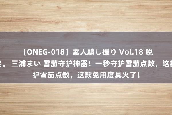 【ONEG-018】素人騙し撮り Vol.18 脱がし屋 美人限定。 三浦まい 雪茄守护神器！一秒守护雪茄点数，这款免用度具火了！