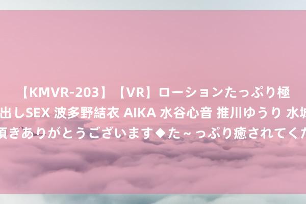 【KMVR-203】【VR】ローションたっぷり極上5人ソープ嬢と中出しSEX 波多野結衣 AIKA 水谷心音 推川ゆうり 水城奈緒 ～本日は御指名頂きありがとうございます◆た～っぷり癒されてくださいね◆～ 去上海才发现：满大街齐是长裙长裤，洋气娴雅真好意思瞻念