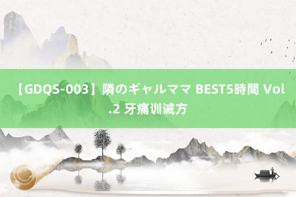 【GDQS-003】隣のギャルママ BEST5時間 Vol.2 牙痛训诫方